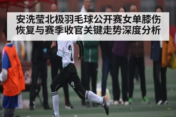 安洗莹北极羽毛球公开赛女单膝伤恢复与赛季收官关键走势深度分析