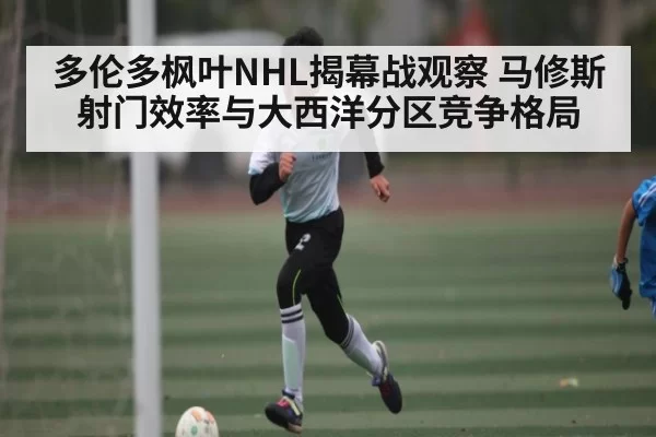 多伦多枫叶NHL揭幕战观察 马修斯射门效率与大西洋分区竞争格局
