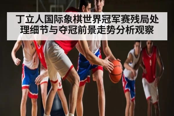 丁立人国际象棋世界冠军赛残局处理细节与夺冠前景走势分析观察